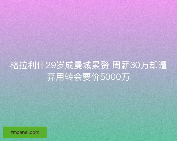 格拉利什29岁成曼城累赘 周薪30万却遭弃用转会要价5000万