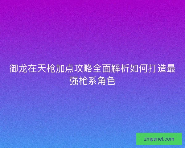 御龙在天枪加点攻略全面解析如何打造最强枪系角色