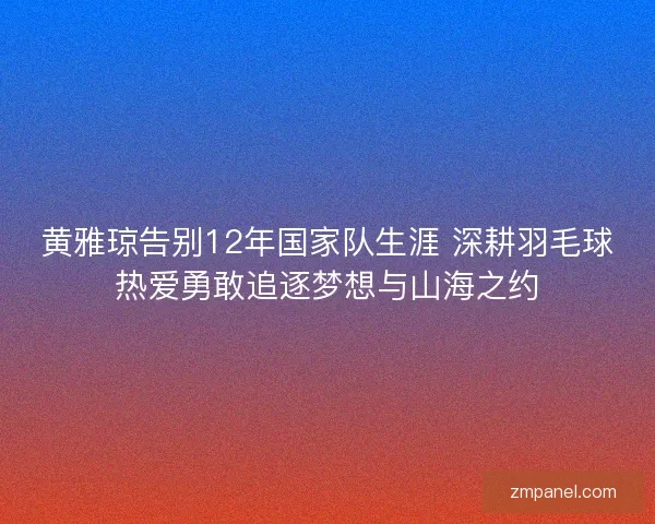 黄雅琼告别12年国家队生涯 深耕羽毛球热爱勇敢追逐梦想与山海之约