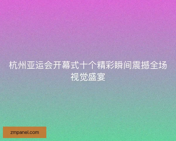 杭州亚运会开幕式十个精彩瞬间震撼全场视觉盛宴