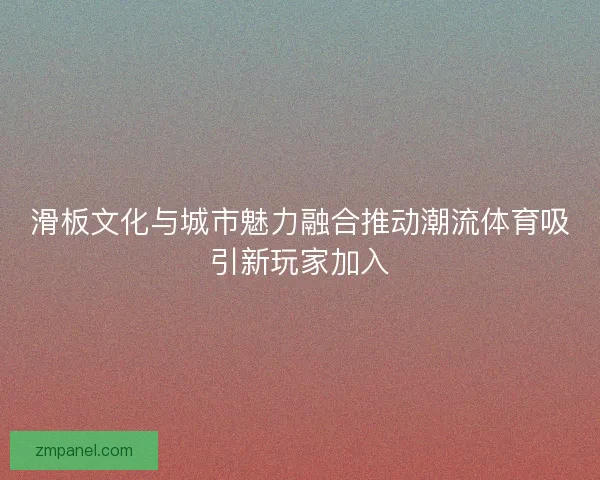 滑板文化与城市魅力融合推动潮流体育吸引新玩家加入